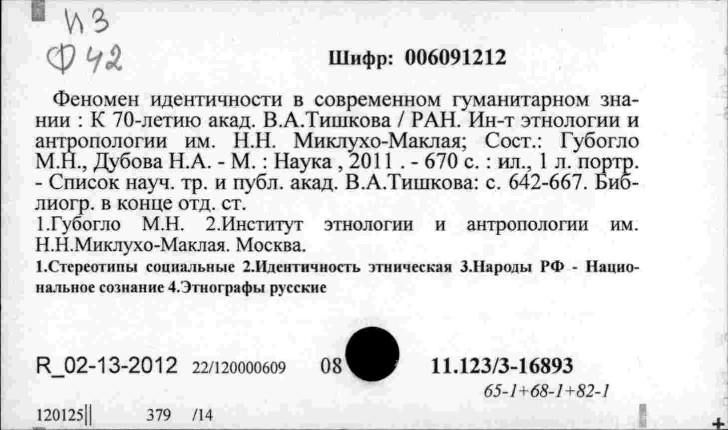 ﻿1 \ЛЗ>
ф	Шифр: 006091212
Феномен идентичности в современном гуманитарном знании : К 70-летию акад. В.А.Тишкова / РАН. Ин-т этнологии и антропологии им. Н.Н. Миклухо-Маклая; Сост.: Губогло М.Н., Дубова Н.А. - М. : Наука ,2011 . - 670 с. : ил., 1 л. порто. - Список науч. тр. и публ. акад. В.А.Тишкова: с. 642-667. Биб-лиогр. в конце отд. ст.
1.Губогло М.Н. 2.Институт этнологии и антропологии им. Н.Н.Миклухо-Маклая. Москва.
ЕСтереотипы социальные 2.Идентичность этническая 3.Народы РФ - Национальное сознание Д.Этнографы русские
Н_02-13-2012 22/120000609	08^^	11.123/3-16893
65-1+68-1+82-1
120125Ц	379 /14